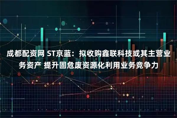 成都配资网 ST京蓝：拟收购鑫联科技或其主营业务资产 提升固危废资源化利用业务竞争力