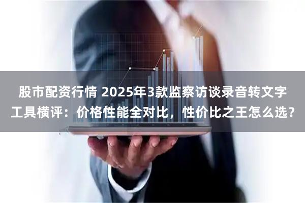 股市配资行情 2025年3款监察访谈录音转文字工具横评：价格性能全对比，性价比之王怎么选？