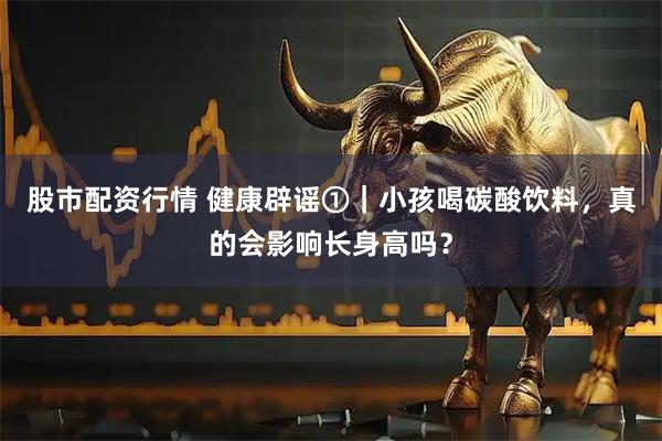 股市配资行情 健康辟谣①｜小孩喝碳酸饮料，真的会影响长身高吗？