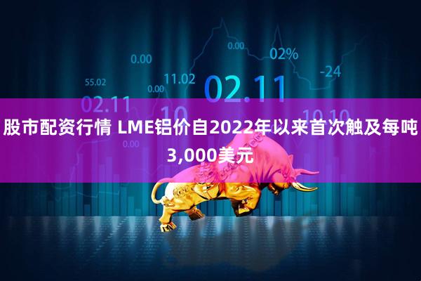 股市配资行情 LME铝价自2022年以来首次触及每吨3,000美元