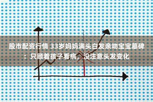 股市配资行情 33岁妈妈满头白发亲吻宝宝墓碑：只顾着孩子看病，没注意头发变化