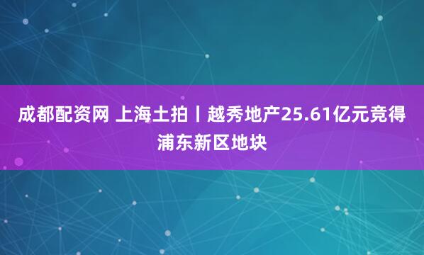 成都配资网 上海土拍丨越秀地产25.61亿元竞得浦东新区地块