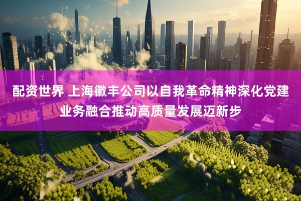 配资世界 上海徽丰公司以自我革命精神深化党建业务融合推动高质量发展迈新步