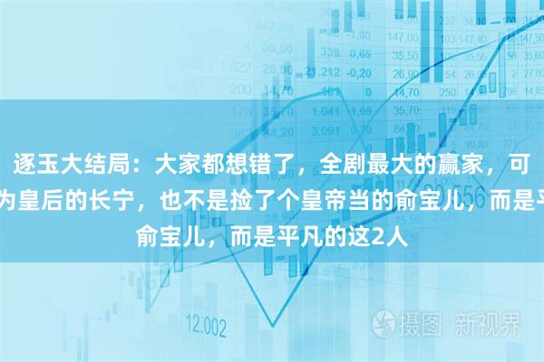 逐玉大结局:大家都想错了,全剧最大的赢家,可不是被册封为皇后的长宁,也不是捡了个皇帝当的俞宝儿,而是平凡的这2人