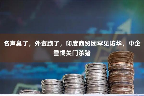 名声臭了，外资跑了，印度商贸团罕见访华，中企警惕关门杀猪