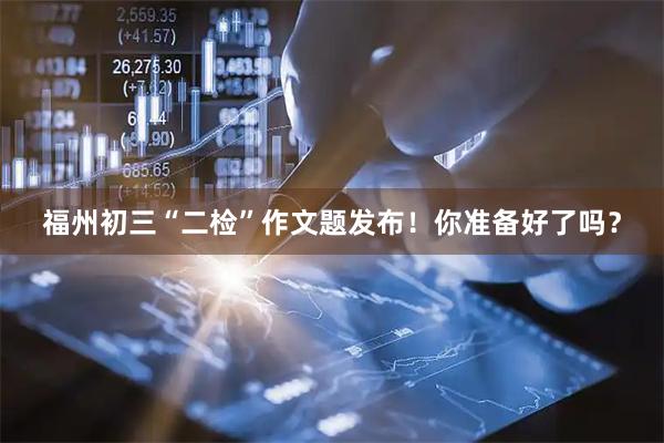 福州初三“二检”作文题发布！你准备好了吗？