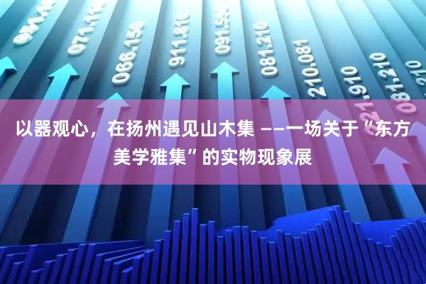 以器观心，在扬州遇见山木集 ——一场关于“东方美学雅集”的实物现象展