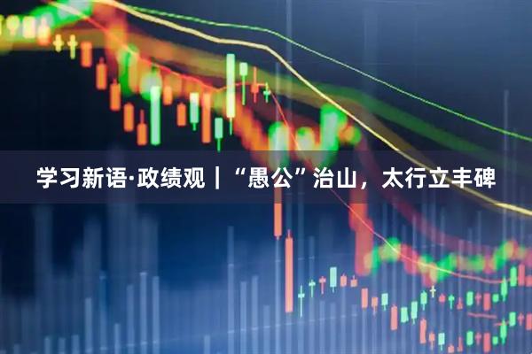 学习新语·政绩观｜“愚公”治山，太行立丰碑