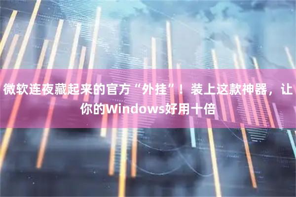 微软连夜藏起来的官方“外挂”！装上这款神器，让你的Windows好用十倍