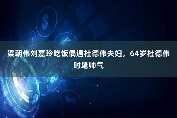 梁朝伟刘嘉玲吃饭偶遇杜德伟夫妇，64岁杜德伟时髦帅气