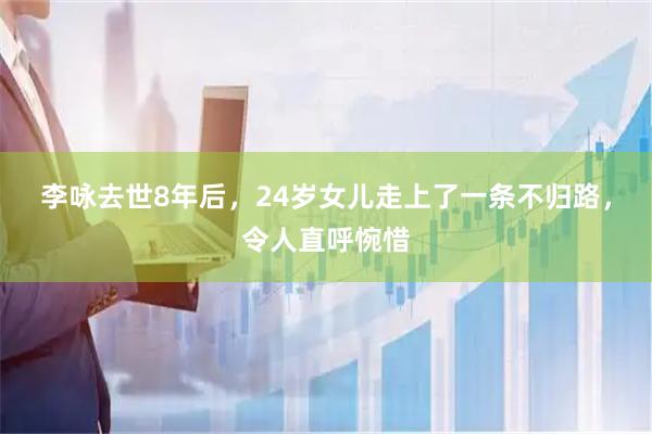 李咏去世8年后，24岁女儿走上了一条不归路，令人直呼惋惜