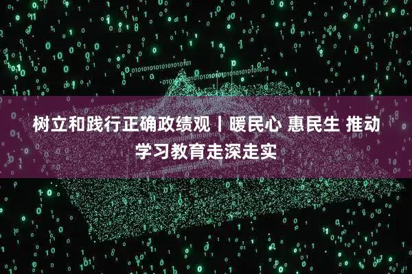 树立和践行正确政绩观丨暖民心 惠民生 推动学习教育走深走实
