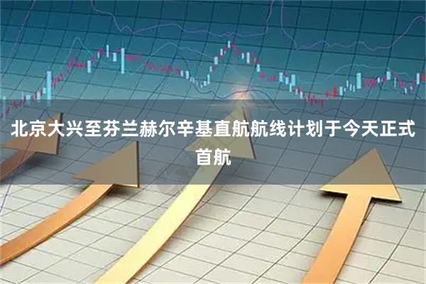 北京大兴至芬兰赫尔辛基直航航线计划于今天正式首航