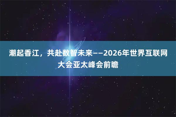 潮起香江，共赴数智未来——2026年世界互联网大会亚太峰会前瞻