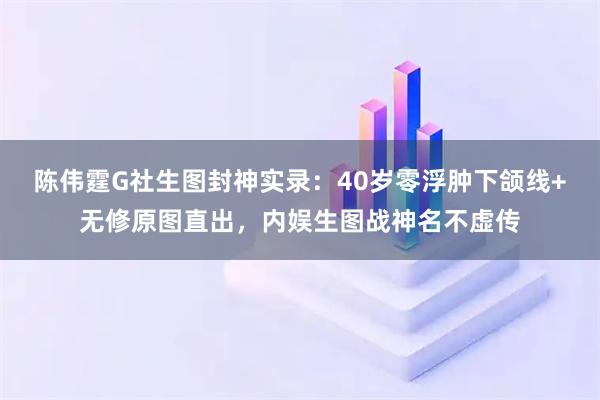 陈伟霆G社生图封神实录:40岁零浮肿下颌线+无修原图直出,内娱生图战神名不虚传