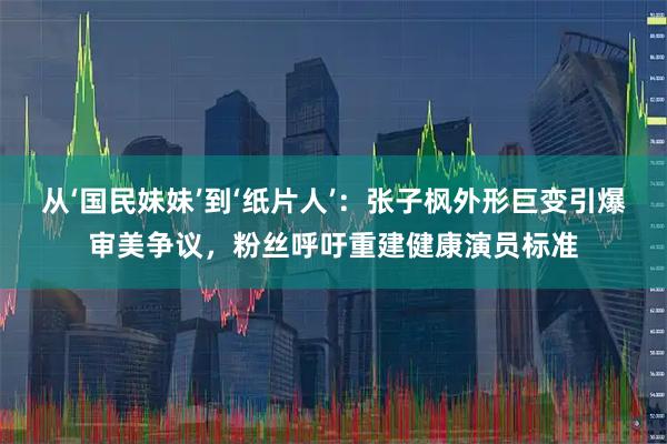 从‘国民妹妹’到‘纸片人’:张子枫外形巨变引爆审美争议,粉丝呼吁重建健康演员标准