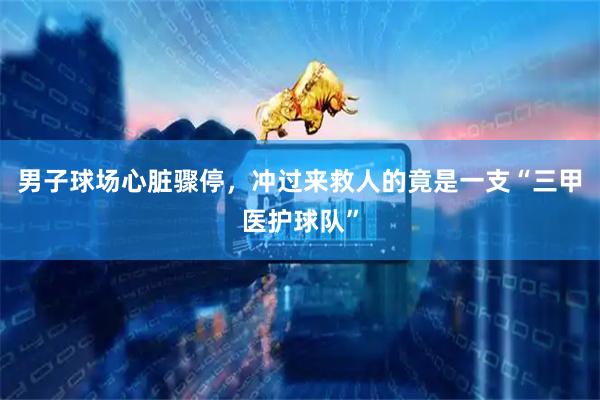 男子球场心脏骤停，冲过来救人的竟是一支“三甲医护球队”