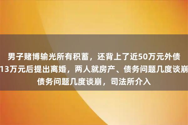 男子赌博输光所有积蓄，还背上了近50万元外债！妻子帮忙还13万元后提出离婚，两人就房产、债务问题几度谈崩，司法所介入