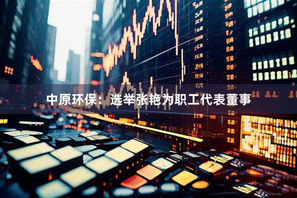 中原环保：选举张艳为职工代表董事